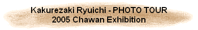 Kakurezaki Ryuichi - PHOTO TOUR
2005 Chawan Exhibition