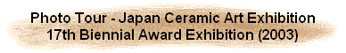 Photo Tour - Japan Ceramic Art Exhibition
17th Biennial Award Exhibition (2003)